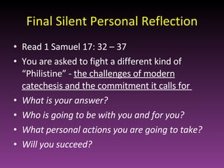 Final Silent Personal Reflection Read 1 Samuel 17: 32 – 37 You are asked to fight a different kind of “Philistine” -  the challenges of modern catechesis and the commitment it calls for  What is your answer? Who is going to be with you and for you? What personal actions you are going to take? Will you succeed? 