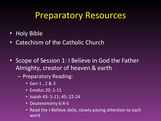 Preparatory Resources Holy Bible Catechism of the Catholic Church Scope of Session 1: I Believe in God the Father Almighty, creator of heaven & earth Preparatory Reading:   Gen 1 , 2 & 3  Exodus 20: 1-11 Isaiah 43: 1-11; 45: 22-24 Deuteronomy 6:4-5 Read the I-Believe daily, slowly paying attention to each word 