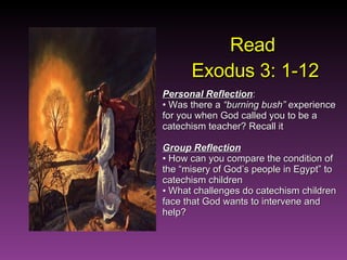 Read  Exodus 3: 1-12 Personal Reflection : Was there a  “burning bush”  experience for you when God called you to be a catechism teacher? Recall it Group Reflection How can you compare the condition of the “misery of God’s people in Egypt” to catechism children What challenges do catechism children face that God wants to intervene and help? 