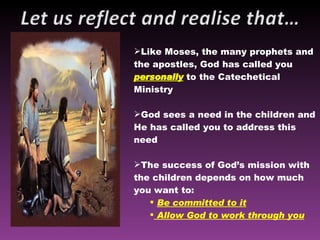 Like Moses, the many prophets and the apostles, God has called you  personally  to the Catechetical Ministry God sees a need in the children and He has called you to address this need The success of God’s mission with the children depends on how much you want to: Be committed to it Allow God to work through you 