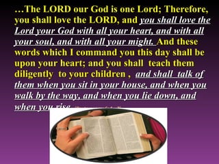 … The LORD our God is one Lord; Therefore, you shall love the LORD, and  you shall love the Lord your God with all your heart, and with all your soul, and with all your might.  And these words which I command you this day shall be upon your heart; and you shall  teach them diligently  to your children ,   and shall  talk of them when you sit in your house, and when you walk by the way, and when you lie down, and when you rise   (Deuteronomy 6: 4 – 7) 