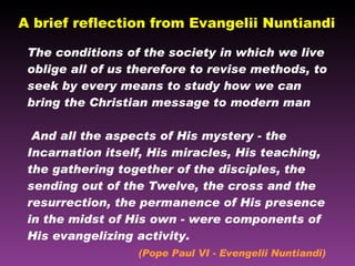 A brief reflection from Evangelii Nuntiandi The conditions of the society in which we live oblige all of us therefore to revise methods, to seek by every means to study how we can bring the Christian message to modern man  And all the aspects of His mystery - the Incarnation itself, His miracles, His teaching, the gathering together of the disciples, the sending out of the Twelve, the cross and the resurrection, the permanence of His presence in the midst of His own - were components of His evangelizing activity.  (Pope Paul VI - Evengelii Nuntiandi) 