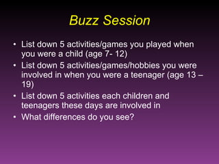 Buzz Session List down 5 activities/games you played when you were a child (age 7- 12) List down 5 activities/games/hobbies you were involved in when you were a teenager (age 13 – 19) List down 5 activities each children and teenagers these days are involved in What differences do you see?  