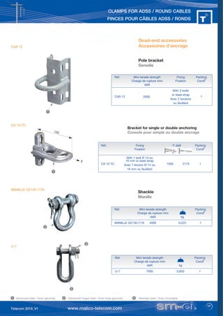 17
CLAMPS FOR ADSS / ROUND CABLES
PINCES POUR CÂBLES ADSS / RONDS
Ref. Mini tensile strength Packing
Charge de rupture mini Condt
daN kg
U-7 7000 0,650 1
Pole bracket
Semelle
Ref. Mini tensile strength Fixing Packing
Charge de rupture mini Fixation Condt
daN
With 2 bolts
or steel strap
Avec 2 boulons
ou feuillard
CAA 12 2000 1
Dead-end accessories
Accessoires d’ancrage
Shackle
Manille
Ref. Mini tensile strength Packing
Charge de rupture mini Condt
daN kg
MANILLE G2130-7/16 4000 0,225 1
Galvanized steel / Acier galvanisé Galvanized forged steel / Acier forgé galvanisé Stainless steel / Acier inoxydable
1 2 3
1
2
2
3
120
Bracket for single or double anchoring
Console pour simple ou double ancrage
Ref. Fixing F daN Packing
Fixation Condt
CA 10 TC 1500 2175 1
With 1 bolt Ø 14 ou
16 mm or steel strap
Avec 1 boulon Ø 14 ou
16 mm ou feuillard
F
1
CAA 12
CA 10 TC
MANILLE G2130-7/16
U-7
 