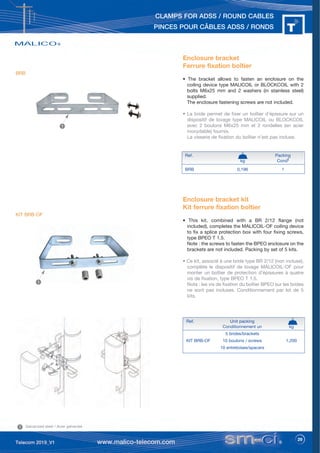 29
CLAMPS FOR ADSS / ROUND CABLES
PINCES POUR CÂBLES ADSS / RONDS
Enclosure bracket
Ferrure fixation boîtier
• The bracket allows to fasten an enclosure on the
coiling device type MALICOIL or BLOCKCOIL with 2
bolts M6x25 mm and 2 washers (in stainless steel)
supplied.
The enclosure fastening screws are not included.
• La bride permet de fixer un boîtier d’épissure sur un
dispositif de lovage type MALICOIL ou BLOCKCOIL
avec 2 boulons M6x25 mm et 2 rondelles (en acier
inoxydable) fournis.
La visserie de fixation du boîtier n’est pas incluse.
Ref. Packing
kg Condt
BRB 0,196 1
1
1 Galvanized steel / Acier galvanisé
BRB
Enclosure bracket kit
Kit ferrure fixation boîtier
• This kit, combined with a BR 2/12 flange (not
included), completes the MALICOIL-OF coiling device
to fix a splice protection box with four fixing screws,
type BPEO T 1.5.
Note : the screws to fasten the BPEO enclosure on the
brackets are not included. Packing by set of 5 kits.
• Ce kit, associé à une bride type BR 2/12 (non incluse),
complète le dispositif de lovage MALICOIL-OF pour
monter un boîtier de protection d’épissures à quatre
vis de fixation, type BPEO T 1.5.
Nota : les vis de fixation du boîtier BPEO sur les brides
ne sont pas incluses. Conditionnement par lot de 5
kits.
KIT BRB-OF
Ref. Unit packing
Conditionnement un kg
5 brides/brackets
KIT BRB-OF 10 boulons / screws 1,200
10 entretoises/spacers
1
 