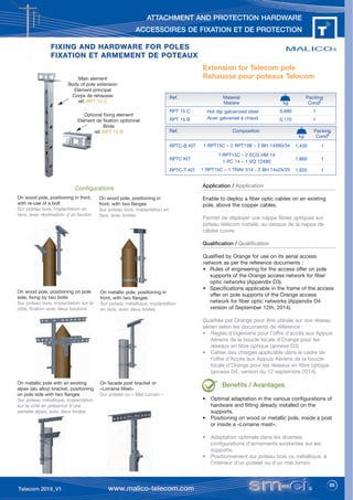 55
ATTACHMENT AND PROTECTION HARDWARE
ACCESSOIRES DE FIXATION ET DE PROTECTION
FIXING AND HARDWARE FOR POLES
FIXING AND HARDWARE FOR POLES
FIXATION ET ARMEMENT DE POTEAUX
FIXATION ET ARMEMENT DE POTEAUX
Extension for Telecom pole
Rehausse pour poteaux Telecom
Main element
Body of pole extension
Elément principal
Corps de rehausse
réf. RPT 15 C
Optional fixing element
Elément de fixation optionnel
Bride
réf. RPT 15 B
Application / Application
Enable to deploy a fiber optic cables on an existing
pole, above the copper cables.
Permet de déployer une nappe fibres optiques sur
poteau télécom installé, au-dessus de la nappe de
câbles cuivre.
Qualification / Qualification
Qualified by Orange for use on its aerial access
network as per the reference documents :
• Rules of engineering for the access offer on pole
supports of the Orange access network for fiber
optic networks (Appendix D3).
• Specifications applicable in the frame of the access
offer on pole supports of the Orange access
network for fiber optic networks (Appendix D4
version of September 12th, 2014).
Qualifiée par Orange pour être utilisée sur son réseau
aérien selon les documents de référence :
• Règles d’ingénierie pour l’offre d’accès aux Appuis
Aériens de la boucle locale d’Orange pour les
réseaux en fibre optique (annexe D3)
• Cahier des charges applicable dans le cadre de
l’offre d’Accès aux Appuis Aériens de la boucle
locale d’Orange pour les réseaux en fibre optique
(annexe D4, version du 12 septembre 2014).
Benefits / Avantages
• Optimal adaptation in the various configurations of
hardware and fitting already installed on the
supports.
• Positioning on wood or metallic pole, inside a post
or inside a «Lorraine mast».
• Adaptation optimale dans les diverses
configurations d’armements existantes sur les
supports.
• Positionnement sur poteau bois ou métallique, à
l’intérieur d’un potelet ou d’un mat lorrain.
Ref. Material Packing
Matière kg Condt
RPT 15 C 0,890 1
RPT 15 B 0,170 1
Hot dip galvanized steel
Acier galvanisé à chaud
Configurations
On wood pole, positioning in front,
with re-use of a bolt
Sur poteau bois, implantation en
face, avec réutilisation d’un boulon
On wood pole, positioning in
front, with two flanges
Sur poteau bois, implantation en
face, avec brides
On wood pole, positioning on pole
side, fixing by two bolts
Sur poteau bois, implantation sur le
côté, fixation avec deux boulons
On metallic pole, positioning in
front, with two flanges
Sur poteau métallique, implantation
en face, avec deux brides
On metallic pole with an existing
alpax (alu alloy) bracket, positioning
on pole side with two flanges
Sur poteau métallique, implantation
sur le côté en présence d’une
semelle alpax, avec deux brides
On facade post bracket or
«Lorraine Mast»
Sur potelet ou « Mat Lorrain »
Ref. Composition Packing
kg Condt
RPTC-B KIT 1,430 1
RPTC KIT 1,860 1
RPTC-T KIT 1,935 1
1 RPT15C – 2 RPT15B – 2 BH 14X60/34
1 RPT15C – 2 ECG HM 14
1 PC 14 – 1 VQ 12X80
1 RPT15C – 1 TRAV 514 - 2 BH 14x25/25
 