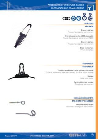 67
ACCESSORIES FOR SERVICE CABLES
ACCESSOIRES DE BRANCHEMENT
DEAD-END
ANCRAGE
Dropwire clamps
Pinces d’ancrage de branchement
Anchoring clamp for ADSS drop cable
Pinces d’ancrage de branchement ADSS
Dropwire clamps
Pinces d’ancrage de branchement
Dead-end clamps
Pinces d’ancrage
SUSPENSION
SUSPENSION
Dropwire suspension clamp for fiber optic cable
Pince de suspension pour branchement de câble à fibre optique
Bracket
Bride pour boîtier
Service (drop out) bracket
Console de branchement
HOOKS AND BRACKETS
CROCHETS ET CONSOLES
Dropwire anchor screw
Crochets d’ancrage de branchement
 