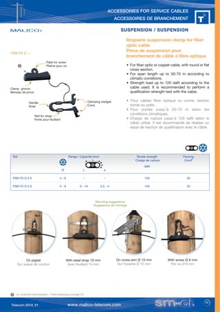 71
ACCESSORIES FOR SERVICE CABLES
ACCESSOIRES DE BRANCHEMENT
SUSPENSION / SUSPENSION
SUSPENSION / SUSPENSION
Dropwire suspension clamp for fiber
optic cable
Pince de suspension pour
branchement de câble à fibre optique
• For fiber optic or copper cable, with round or flat
cross section.
• For span length up to 50-70 m according to
climatic conditions.
• Strength load up to 120 daN according to the
cable used. It is recommended to perform a
qualification strength test with the cable.
• Pour câbles fibre optique ou cuivre, section
ronde ou plate.
• Pour portée jusqu'à 50-70 m selon les
conditions climatiques.
• Charge de rupture jusqu'à 120 daN selon le
câble utilisé. Il est recommandé de réaliser un
essai de traction de qualification avec le câble
On cross-arm Ø 13 mm
Sur traverse Ø 13 mm
On pigtail
Sur queue de cochon
With screw Ø 6 mm
Par vis Ø 6 mm
With steel strap 10 mm
Avec feuillard 10 mm
Plate for screw
Platine pour vis
Handle
Anse
Clamp groove
Berceau de pince
Slot for strap
Fente pour feuillard
Clamping wedges
Coins
Mounting suggestions
Suggestions de montage
Ref. Range / Capacité (mm) Tensile strength Packing
Charge de rupture Condt
daN
Ø L e
PSB FO D 4 6 4 - 6 - - 120 20
PSB FO D 5 8 5 - 8 6 - 10 2,5 - 4 120 20
L
e
UV protected thermoplastic / Thermoplastique protégé UV
1
1
PSB FO D ---
 