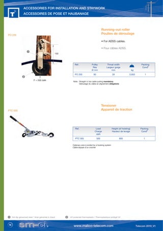 78
ACCESSORIES FOR INSTALLATION AND STAYWORK
ACCESSOIRES DE POSE ET HAUBANAGE
Tensioner
Appareil de traction
Catenary wire is ended by a hooking system
Câble équipé d’un crochet
Ref. Load Height (of hoisting) Packing
Charge Hauteur de levage Condt
daN
PTC 005 500 800 1
Hot dip galvanized steel / Acier galvanisé à chaud UV protected thermoplastic / Thermoplastique protégé UV
2
1
PTC 005
Note : Straight in live cable pulling mandatory
Déroulage du câble en alignement obligatoire
F = 200 daN
150
Running-out roller
Poulies de déroulage
• For ADSS cables.
• Pour câbles ADSS.
Ref. Pulley Throat width Packing
Réa Largeur gorge Condt
Ø mm mm kg
PO 200 90 28 0,850 1
1
2
PO 200
 
