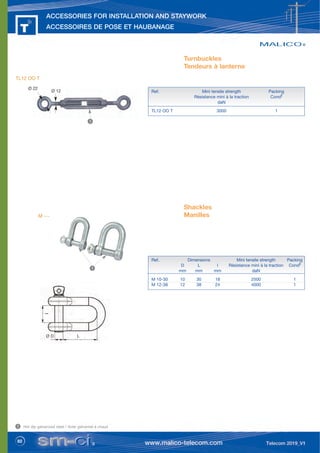 82
ACCESSORIES FOR INSTALLATION AND STAYWORK
ACCESSOIRES DE POSE ET HAUBANAGE
Ø 12
Ø 22
Turnbuckles
Tendeurs à lanterne
Shackles
Manilles
Ref. Mini tensile strength Packing
Résistance mini à la traction Condt
daN
TL12 OO T 3000 1
Ref. Dimensions Mini tensile strength Packing
D L l Résistance mini à la traction Condt
mm mm mm daN
M 10-30 10 30 18 2500 1
M 12-38 12 38 24 4000 1
Ø D L
I
TL12 OO T
Hot dip galvanized steel / Acier galvanisé à chaud
1
1
1
M ---
 