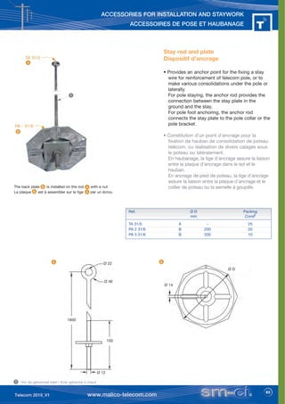 83
ACCESSORIES FOR INSTALLATION AND STAYWORK
ACCESSOIRES DE POSE ET HAUBANAGE
TA 31/5
Stay rod and plate
Dispositif d’ancrage
• Provides an anchor point for the fixing a stay
wire for reinforcement of telecom pole, or to
make various consolidations under the pole or
laterally.
For pole staying, the anchor rod provides the
connection between the stay plate in the
ground and the stay.
For pole foot anchoring, the anchor rod
connects the stay plate to the pole collar or the
pole bracket.
• Constitution d’un point d'ancrage pour la
fixation de hauban de consolidation de poteau
télécom, ou réalisation de divers calages sous
le poteau ou latéralement.
En haubanage, la tige d’ancrage assure la liaison
entre la plaque d’ancrage dans le sol et le
hauban.
En ancrage de pied de poteau, la tige d’ancrage
assure la liaison entre la plaque d’ancrage et le
collier de poteau ou la semelle à goupille.
The back plate is installed on the rod with a nut
La plaque est à assembler sur la tige par un écrou
Ref. Ø D Packing
mm Condt
TA 31/5 A - 25
PA 2 31/6 B 200 20
PA 3 31/6 B 330 10
Hot dip galvanized steel / Acier galvanisé à chaud
1
1
Ø D
Ø 14
Ø 22
Ø 46
1600
150
Ø 12
PA - 31/6
A
B
B
A
B
A
B
A
 