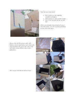 Tips for cat tree plan:
 NO.1 piece is for slightly
smaller cottages
 NO.2 piece is somewhat larger
 NO.3 will be the perch at the
top
After you decide the details of your
cat tree plan, cut the wood according
to the cat tree plan
Cover the all the piece with soft
fabric, which will make sure the safe
and Comfort for your cat. this step
will take some effort, pay more
patience.
And cover the house of cat tree
 