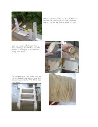 Use PVC tube for posts of cat tree, cutting
the PVC tube depending on cat tree plan,
that will decide the height of the cat tree
Now, we meet a challenge, how to
connect the post with the base and
perch? To the right is our solution ,
pretty cool huh?
Things become a little easier now as
you are building the posts, wrap the
sisa rope around the PVC. Then style
your ladder
 