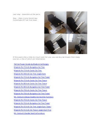 Last step - Assemble all the parts.
Now - there is your brand new
homemade DIY cat tree tower
If this seems like a little too much work for you, you can buy cat towers from many
sources, a few of which are listed below.
Tall Cat Tower Condo by Modern Cat Designs
Majestic Pet 73 Inch Bungalow Cat Tree
Majestic Pet 73 Inch Casita Cat Tree
Majestic Pet 48 Inch Cat Tree Jungle Gym
Majestic Pet 72 Inch Bungalow Cat Tree Tower
Majestic Pet 72 Inch Casita Cat Tree Tower
Majestic Pet 80 Inch Casita Cat Tree Tower
Majestic Pet 80 Inch Bungalow Cat Tree Tower
Majestic Pet 78 Inch Casita Cat Tree Tower
Majestic Pet 78 Inch Bungalow Cat Tree Tower
Mr. Hertzer's Deluxe Double Cat Seat Cat Furniture
Majestic Pet 76 Inch Casita Cat Tree Tower
Majestic Pet 76 Inch Bungalow Cat Tree Tower
Majestic Pet 55 Inch Cat Tree Jungle Gym Tower
Majestic Pet 51 Inch Cat Tower Jungle Gym Tree
Mr. Hertzer's Double Seat Cat Furniture
 