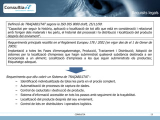 Requeriments que déu cobrir un Sistema de TRAÇABILITAT  :  Identificació individualitzada de totes les parts en el procés complert.  Automatització de processos de captura de dades.  Control de caducitats i destrucció de producte. Sistema d’informació accessible en tots los passos amb seguiment de la traçabilitat.  Localització del producte després del seu enviament. Control de lots en distribuïdors i operadors logístics. Requisits legals Definició de TRAÇABILITAT segons la ISO DIS 9000 draft, 25/11/99 :  “ Capacitat per seguir la història, aplicació o localització de tot allò que està en consideració i relacionat amb l’origen dels materials i les parts, el historial del processat i la distribució i localització del producte després del enviament”.  Requeriments principals recollits en el Reglament Europeu 178 / 2002 (en vigor des de el 1 de Gener de 2005):   Implantació a totes les Fases d’emmagatzematge, Producció, Tractament i Distribució; Adopció de sistemes per la localització d’empreses que hagin subministrat qualsevol substància destinada a ser incorporada a un aliment; Localització d’empreses a les que siguin subministrats els productes; Etiquetatge adequat. 