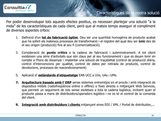 Característiques de la nostra solució Per poder desenvolupar tots aquests efectes positius, es necessari plantejar una solució “a la mida” de les característiques de cada client, però que al mateix temps asseguri el compliment de diversos aspectes crítics: Definició d’un  lot de fabricació òptim . Deu ser una quantitat homogènia de producte acabat que ha sofert els mateixos processos de transformació i el registre del qual deu ser  únic  des de el seu origen (producció) fins al seu fi (comercialització). Consideració de  punts crítics  a la cadena de fabricació i subministrament. A tot client existeixen una sèrie d’activitats que són claus per al seu funcionament i que es deuen tenir en compte a l’hora de dissenyar i implantar una solució de traçabilitat (control de producció diària, control d’intervencions per qualitat, control de dates per retirada de producte, control de devolucions, processos de reacondicionament) Aplicació d’  estàndards d’etiquetatge  EAN UCC a UVs, UAs i UMs. Arquitectura basada amb l’ ERP  sense sistemes entremitjos en el procés i amb integració de dispositius mòbils (radiofreqüència online o offline) o fixes directa o mitjançant Web Services, que permeti un seguiment de lots sense escletxes a tota la cadena logística, incloent quan el producte passa a mans de distribuidors/operadors logístics i no es té el control de la comanda del client. Integració amb distribuïdors i clients  mitjançant eines EDI / XML / Portal de distribuïdor,... 