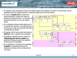 Es visitaren totes les plantes de Sara Lee Bakery Iberia amb l’objectiu de definir i documentar tots els possibles fluxos de matèria primera i producte acabat fins al Punt de Venda. Característiques del projecte inicial de definició Es creà un  model únic  de cadena de subministrament i suport per totes les plantes de producte fresc, i un altre per al producte encaixat, es a dir, per pastís i torrat. Es va proposar diverses alternatives per a la creació d’un format i una codificació de lot única per a tots els productes fabricats o distribuïts per Bimbo.  El registre del lot seria portat únicament a  SAP R/3 , com a sistema únic de gestió. S’establiren requisits interns i externs d’  etiquetatge de caixes i palets  que garantiran l’adequat suport als registres d’informació de traçabilitat. Es va plantejar un projecte de traçabilitat  evolutiu  la implantació del qual es realitzaria per fases amb una duració de 12 mesos. Recepció ó n  de MP y EE MP granel Emmagatzematge  de MP,  EE y  PSE Posada a  disposició ó n  de  producció ó n Preparació ó n  semielaborat dos Producci ó n Envasat Agrupat Emmagatzematge  PA Preparaci ó n  expedici ó n Preparaci ó n  rutes Recepció ó n  client Distribuci ó n  Punto de  Venta MP envasada EE 1 2 3 4 5 6 7 8 9 10 11 12 Cap  almac é n O. almac é n O. almac é n MP granel MP envasada EE MP  minoritàries  (barreja) MP majoritàries MP minoritàries ( a ñ adidas procés) EE O. almac é n O. Almac é n / O. producci ó n Pesadas Remescla O. producci ó n P. Terminado Producte Acabat:  Unitat de consumo Pesades O. producci ó n UL: caixa /  basket / palet Paleter UL: paleta /  gàbia O. log í stica O. log í stica UA: caixa /  basket / palet UA: paleta /  gàbia UE: caixa /  basket / palet UE: paleta /  gàbia Transportista Recepcionista  plataforma Cap  Delegaci ó n Distribuïdor UE: paleta /  basket / gàbia UE: paleta /  basket / gàbia APROVISIONAMIENTO  PLANTA PRODUCCI Ó N LOG Í STICA COMERCIAL FRESCO PASTEL TOSTADO BIMBO PRIVADA COMERÇ. Proveïdor Productes Comercialitzats Recepció ó de MP i EE MP granel Emmagatzematge  de MP,  EE y  PSE Posada a  disposici ó de  producció ió Preparació ó semielaborat ts Producci ó Envasat Agrupat Emmagatzematge  PA Preparaci ó expedici ó Preparaci ó rutes Recepció ó client Distribuci ó Punt de  Venta MP envasada EE 1 2 3 4 5 6 7 8 9 10 11 12 Cap  almac é n O. almac é n O. almac é n MP granel MP envasada EE MP  minoritàries  (barreja) MP majoritàries MP minoritàries ( a ñ adidas procés) EE O. almac é n O. Almac é n / O. producció ó n Pesades Premezclas O. producció ó n P. Acabat Producte Acabat:  Unitat de consumo Pesades O. producció ó n UL: caixa /  basket / palet Paleter UL: paleta /  gàbia O. log í stica O. log í stica UA: caixa /  basket / palet UA: paleta /  gàbia UE: caixa /  basket / palet UE: paleta /  gàbia Transportista Recepcionista  plataforma Cap  Delegaci ó n Distribuïdor UE: paleta /  basket / gàbia UE: paleta /  basket / gàbia APROVISIONAMIENT  PLANTA PRODUCCI Ó LOG Í STICA COMERCIAL FRESC PASTÍS TORRAT BIMBO PRIVADA COMERÇ. Proveïdor Productes Comercialitzats 