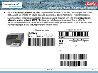 Per a la  implementació del lot diari  de producció s’automatitza el tall a l’ inici del primer torn del matí. Aquest tall implica, en alguns casos, la generació de palets incomplerts i rebutjar les caixes. Són etiquetades totes les caixes i palets de producció amb etiquetat EAN 128, amb  etiquetadors integrats amb el sistema SAP R/3  mitjançant radiofreqüència que garanteix la integritat i actualització permanent de dades. Els etiquetadors escollides garanteixen alta qualitat de codi barra, imprescindible per la seva lectura posterior i consum reduït. Detalles de la solució implantada en producció Etiqueta de caixa Etiqueta de palet 