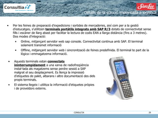 Detalls de la solució implantada a logística Per les feines de preparació d’expedicions i sortides de mercaderies, així com per a la gestió d’estucatges, s’utilitzen  terminals portàtils integrats amb SAP R/3  dotats de connectivitat sense fills i escàner de llarg abast per facilitar la lectura de codis EAN a llarga distància (fins a 3 metres). Dos modes d’integració: Online, mitjançant servidor web sap console. Connectivitat continua amb SAP. El terminal solament transmet informació Offline, mitjançant servidor web i sincronització de feines predefinida. El terminal te part de la lògica i emmagatzema informació. Aquests terminals estan  connectats ininterrumpidament  a una xarxa de radiofreqüència instal·lada als magatzems sense perdre sessió a SAP malgrat el seu desplaçament. Es llença la impressió d’etiquetes de palet, albarans i altre documentació des dels propis terminals. El sistema llegeix i utilitza la informació d’etiquetes pròpies i de proveïdors externs. 