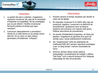 13 Lliçons apresses de l’èxit i del fracàs PROCESSOS Prendre sempre el temps necessari per decidir el criteri de lot global. És imperatiu involucrar-hi el 100% dels caps de producció, logística i comercial a la definició de procediments. Qualssevol canvi al disseny posterior pot provocar uns retards molt grans. Utilitzar documents de procediment. Un procés d’implantació progressiu, en fases per plantes i magatzems és garantia d’un punt de sortida suau i sense pràcticament incidències. Ser “respectuosos” amb els estàndards de codificació EAN UCC sempre reportarà avantatges a per un llarg temps i menors necessitats de canvi. Arrencar sempre abans sense sistema (etiquetatge i procediments de treball) i utilitzar “lots fixes” com a solució temporal fins l’adequat etiquetatge de tots els productes. PERSONES La gestió del canvi a plantes i magatzems requereix convèncer als caps de la necessitat d’implantar la traçabilitat i de les avantatges que es pot obtenir i facilitar al personal formació pràctica el temps que sigui necessari.  Comunicar adequadament a proveïdors i clients és un dels temes on es presta menor atenció i és en canvi un dels majors generadors d’incidències “crítiques”. 