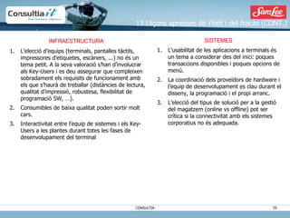 13 Lliçons apresses de l’èxit i del fracàs (CONT.) SISTEMES L’usabilitat de les aplicacions a terminals és un tema a considerar des del inici: poques transaccions disponibles i poques opcions de menú. La coordinació dels proveïdors de hardware i l’equip de desenvolupament es clau durant el disseny, la programació i el propi arranc.  L’elecció del tipus de solució per a la gestió del magatzem (online vs offline) pot ser crítica si la connectivitat amb els sistemes corporatius no és adequada. INFRAESTRUCTURA  L’elecció d’equips (terminals, pantalles tàctils, impressores d’etiquetes, escàners, ...) no és un tema petit. A la seva valoració s’han d’involucrar als Key-Users i es deu assegurar que compleixen sobradament els requisits de funcionament amb els que s’haurà de treballar (distàncies de lectura, qualitat d’impressió, robustesa, flexibilitat de programació SW, …). Consumibles de baixa qualitat poden sortir molt cars. Interactivitat entre l’equip de sistemes i els Key-Users a les plantes durant totes les fases de desenvolupament del terminal 