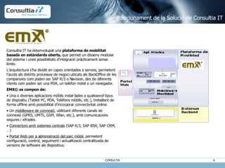 Consultia IT ha desenvolupat una  plataforma de mobilitat basada en estàndards oberts,  que permet un disseny modular del sistema i unes possibilitats d’integració pràcticament sense límits L’arquitectura s’ha dividit en capes orientades a serveis, permetent l’accés als distints processos de negoci ubicats als BackOffice de les companyies com poden ser SAP R/3 o Navision, des de diferents clients com poden ser una PDA, un telèfon mòbil o un navegador. EMX© es compon de: Una o diverses aplicacions mòbils instal·lades a qualssevol tipus de dispositiu (Tablet PC, PDA, Telèfons mòbils, etc.), treballant de forma offline amb possibilitat d’incorporar connectivitat online. Un  middleware de connexió , utilitzant diferents canals de connexió (GPRS, UMTS, GSM, Wlan, etc.), amb comunicacions segures i xifrades. Connectors amb sistemes centrals  (SAP R/3, SAP BIW, SAP CRM, …) Portal Web per a administració del parc mòbil , permetent configuració, control, seguiment i actualització centralitzada de versions de software als dispositius. Posicionament de la Solució de Consultia IT 