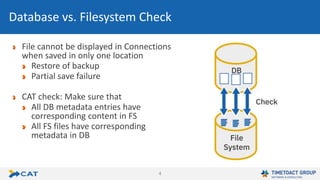 4
File cannot be displayed in Connections
when saved in only one location
Restore of backup
Partial save failure
CAT check: Make sure that
All DB metadata entries have
corresponding content in FS
All FS files have corresponding
metadata in DB
Database vs. Filesystem Check
 