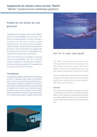 Equipamento de natação contra-corrente "Marlin"
“Marlin” Countercurrent swimming equipment
Ponha-se em f orma na sua
piscina!
O equipamento de natação contra-corrente "Marlin"
oferece-lhe a possibilidade de treinar sem ter de
sair da sua própria piscina. Terá que enfrentar a
resistência de uma forte corrente de água
borbulhante que lhe permite praticar qualquer
estilo de natação, independentemente do tamanho
da piscina. Uma das vantagens do equipamento
de natação contra-corrente é a possibilidade de
o ligar mesmo estando dentro da piscina.
Teve-se em conta na sua concepção e construção
aspecto da durabilidade, por isso se utilizam
materiais inalteráveis à corrosão (aços inoxidáveis
e materiais plásticos), podendo ser instalado tanto
em piscinas de betão como de liner.
Funcionamento
É um equipamento autónomo e independente do circuito hidráulico
da piscina. O equipamento aspira a água do reservatório da
piscina, através das aberturas laterais do painel frontal ou o
conjunto da boca, enquanto que a impulsão é feita através da
boca situada no centro desse painel frontal. O jacto de água pode
ser regulado, tanto a direcção como a intensidade, operando
directamente sobre esta boca de impulsão. Tem uma válvula
específica que possibilita a entrada de ar no jacto de água através
de um sistema Venturi que pode ser regulado no painel frontal.
Get fit in your own pool!
The “Marlin” countercurrent system offers you full
training facilities without having to leave your own
pool. Whatever the pool size, you’ll be able to swim
against a strong current of bubbling water, practising
your favourite stroke without moving from the spot.
It has been designed and built with maximum attention
being given to durability, with corrosion free materials
(stainless steel and plastic) and can be installed in
both concrete and liner pools.
Operation
This is a stand-alone system, independent of the pools hydraulic cycle. Pool water
is sucked in through vents on the side of the front assembly panel and expelled
through a nozzle on the panel centre. The direction and intensity of the water jet
can be regulated by adjusting the nozzle control. An air valve, also situated on the
front panel, regulates the flow of air bubbles into the water, using the Venturi
system.
 