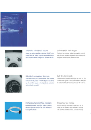 Desfrute de uma maravilhosa massagem
Com a mangueira de massagem ligada à boca de
impulsão poderá desfrutar de uma magnífica
massagem localizada.
Orientável em qualquer direcção
Seleccione a direcção e a intensidade do jacto de água
mais conveniente para si. O sistema dispõe de uma boca
que lhe permitirá regular a orientação desta, para além
da intensidade do caudal.
Autonomia sem sair da piscina
Graças aos botões para ligar e desligar (ON/OFF) e de
regulação de ar, poderá controlar o equipamento de
natação contra-corrente, sem precisar de sair da piscina.
Enjoy a luxurious massage
With the massage attachment connected to the jet
nozzle you will be able to enjoy a marvelous massage,
with complete control at all times over water intensity.
Multi-directional nozzle
Choose the direction and intensity of the water jet. The
countercurrent system features a nozzle which allows you
to control both the direction and force of the water jet.
Controlled from within the pool
Thanks to the stop/start and airflow regulator controls,
pool uers have complete control over their countercurrent
equipment without having to leave the pool.
 
