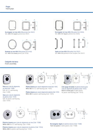 Conjunto da boca
Front assembly
Pegas
Hand grips
Rectangular em inox AISI-316 pintado (Cód. 09447)
S.S. AISI-316 square painted (Cod. 09447)
Redonda em inox AISI-316 pintado (Cód. 07536)
S.S. AISI-316 round painted (Cod. 07536)
300
ø 28
70
340
100
ø 28
428
345 70
ø 28
300
ø 28
70
340
Rectangular em inox AISI-316 polido (Cód. 00246)
S.S. AISI-316 Square polished (Cod. 00246)
Dupla em inox AISI-316 polido (Cód. 05557)
S.S. AISI-316 polished for twin faceplate (Cod. 05557)
285
Inox para caixa de alojamento
em inox (Cód. 11499)
S.S. for S.S. wall housing
(Cod. 11499)
Inox para caixa de alojamento
de plástico (Cód. 11014)
S.S. for plastic wall housing
(Cod. 11014)
Plástico branco para caixa de alojamento em inox (Cód. 11501)
White ABS for S.S. wall housing (Cod. 11501)
Plástico branco para caixa de alojamento de plástico (Cód. 11015)
White ABS for plastic wall housing (Cod. 11015)
Com pega incluída em plástico branco para
caixa de alojamento de plástico (Cód. 11013)
Built-in hand grip in white plastic
for plastic wall housing (Cod. 11013)
Plástico branco para caixa de alojamento em inox (Cód. 11500)
White ABS for S.S. wall housing. (Cod. 11500)
Plástico branco para caixa de alojamento de plástico (Cód. 11016)
White ABS for plastic wall housing (Cod. 11016)
Rectangular dupla em plástico branco (Cód. 11508)
Twin faceplate in white plastic (Cod. 11508)
340
370
245
75
Ø63
1695
320
Ø63
16
40
210
445
345
Ø63
195
16
40
364
16
210 42
Ø63
 