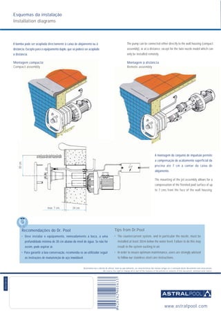 Reservamo-nos o direito de alterar, total ou parcialmente, as características dos nossos artigos ou o conteúdo deste documento sem aviso prévio.
We reserve the right to change all or part of the features of the articles or contents of this document, whithout prior notice.
054.04.02
Esquemas da instalação
Installation diagrams
A bomba pode ser acoplada directamente à caixa de alojamento ou à
distância. Excepto para o equipamento duplo, que só poderá ser acoplado
à distância.
Montagem compacta
Compact assembly
The pump can be connected either directly to the wall housing (compact
assembly), or at a distance, except for the twin nozzle model which can
only be installed remotely.
Montagem à distância
Remote assembly
A montagem do conjunto de impulsão permite
a compensação do acabamento superficial da
piscina até 7 cm a contar da caixa de
alojamento.
The mounting of the jet assembly allows for a
compensation of the finished pool surface of up
to 7 cms from the face of the wall housing.
Recomendações do Dr. Pool
• Deve instalar o equipamento, nomeadamente a boca, a uma
profundidade mínima de 30 cm abaixo do nível de água. Se não for
assim, pode aspirar ar.
• Para garantir a boa conservação, recomenda-se ao utilizador seguir
as instruções de manutenção de aço inoxidável.
Tips from Dr.Pool
• The countercurrent system, and in particular the nozzle, must be
installed at least 30cm below the water level. Failure to do this may
result in the system sucking in air.
• In order to ensure optimum maintenance, users are strongly advised
to follow our stainless steel care instructions.
max. 7 cm. 24 cm.
30cm.
www.astralpool.com
 