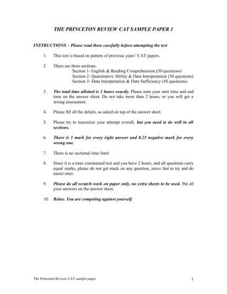 THE PRINCETON REVIEW CAT SAMPLE PAPER 1


INSTRUCTIONS – Please read these carefully before attempting the test

     1.    This test is based on pattern of previous years’ CAT papers.

     2.    There are three sections.
                      Section 1- English & Reading Comprehension (50 questions)
                      Section 2- Quantitative Ability & Data Interpretation (50 questions)
                      Section 3- Data Interpretation & Data Sufficiency (50 questions)

     3.    The total time allotted is 2 hours exactly. Please note your start time and end
           time on the answer sheet. Do not take more than 2 hours, or you will get a
           wrong assessment.

     4.    Please fill all the details, as asked on top of the answer sheet.

     5.    Please try to maximize your attempt overall, but you need to do well in all
           sections.

     6.    There is 1 mark for every right answer and 0.25 negative mark for every
           wrong one.

     7.    There is no sectional time limit.

     8.    Since it is a time constrained test and you have 2 hours, and all questions carry
           equal marks, please do not get stuck on any question, move fast to try and do
           easier ones.

     9.    Please do all scratch work on paper only, no extra sheets to be used. Put all
           your answers on the answer sheet.

     10.   Relax. You are competing against yourself.




The Princeton Review CAT sample paper                                                     1
 