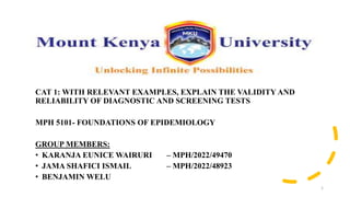 CAT 1: WITH RELEVANT EXAMPLES, EXPLAIN THE VALIDITY AND
RELIABILITY OF DIAGNOSTIC AND SCREENING TESTS
MPH 5101- FOUNDATIONS OF EPIDEMIOLOGY
GROUP MEMBERS:
• KARANJA EUNICE WAIRURI – MPH/2022/49470
• JAMA SHAFICI ISMAIL – MPH/2022/48923
• BENJAMIN WELU
1
 