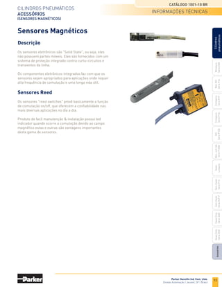 93
CILINDROS	PNEUMÁTICOS
ACESSÓRIOS
(SENSORES MAGNÉTICOS)
CATÁLOGO 1001-10 BR
Parker Hanniﬁn Ind. Com. Ltda.
Divisão	Automação	|	Jacareí,	SP	|	Brasil
Miniatura
Série	3300
Mini	ISO
Série	P1A
Compacto	
Série	P1P
Compacto
Série	P1Q
ISO
Série	P1EB
Cilindros
pneumáticos
Mon.	com	Vál.	
Série	P1EBV
Guias
Lineares
Sem	Haste	
Série	P1Z
Sem	Haste	
Série	OSP-P
Heavy	Duty	
Série	3400
Acessórios
Heavy	Duty	
Série	3520
informações técnicas
Sensores Magnéticos
Descrição
Os sensores eletrônicos são "Solid State", ou seja, eles
não possuem partes móveis. Eles são fornecidos com um
sistema de proteção integrado contra curtu-circuitos e
transientes da linha.
Os componentes eletrônicos integrados faz com que os
sensores sejam apropriados para aplicações onde requer
alta frequência de comutação e uma longa vida útil.
Sensores Reed
Os sensores "reed switches" provê basicamente a função
de comutação on/off, que oferecem a confiabilidade nas
mais diversas aplicações no dia a dia.
Produto de facíl manutenção & instalação possui led
indicador quando ocorre a comutação devido ao campo
magnético estas e outras são vantagens importantes
desta gama de sensores.
 