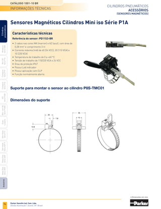 94
Cilindros pneumáticos
acessórios
(sensores magnéticos)
Catálogo 1001-10 BR
Parker Hannifin Ind. Com. Ltda.
Divisão Automação | Jacareí, SP | Brasil
Miniatura
Série
3300
Mini
ISO
Série
P1A
Compacto
Série
P1P
Compacto
Série
P1Q
ISO
Série
P1EB
Cilindros
pneumáticos
Mon.
com
Vál.
Série
P1EBV
Guias
Lineares
Sem
Haste
Série
P1Z
Sem
Haste
Série
OSP-P
Heavy
Duty
Série
3400
Acessórios
Heavy
Duty
Série
3520
Sensores Magnéticos Cilindros Mini iso Série P1A
informações técnicas
• Dimensões em mm.
Dimensões do suporte
22
35
12,8
15
7,8
Suporte para montar o sensor ao cilindro P8S-TMC01
Características técnicas
Referência do sensor: PD11S3-BR
•	 2 cabos nas cores MA (marron) e AZ (azul), com área de
	 0,28 mm2
e comprimento 3 m
•	 Corrente máxima (mA) de 40 (24 VCC), 20 (110 VCA) e
	 10 (220 VCA)
•	 Temperatura de trabalho de 0 a +60 °C
•	 Tensão de trabalho de 110/220 VCA e 24 VCC
•	 Grau de proteção IP67
•	 Possui Led indicador
•	 Possui aplicação com CLP
•	 Função normalmente aberta
 