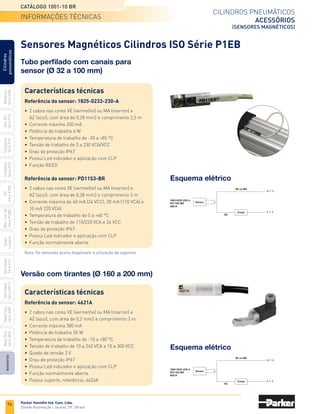 96
Cilindros pneumáticos
acessórios
(sensores magnéticos)
Catálogo 1001-10 BR
Parker Hannifin Ind. Com. Ltda.
Divisão Automação | Jacareí, SP | Brasil
Miniatura
Série
3300
Mini
ISO
Série
P1A
Compacto
Série
P1P
Compacto
Série
P1Q
ISO
Série
P1EB
Cilindros
pneumáticos
Mon.
com
Vál.
Série
P1EBV
Guias
Lineares
Sem
Haste
Série
P1Z
Sem
Haste
Série
OSP-P
Heavy
Duty
Série
3400
Acessórios
Heavy
Duty
Série
3520
Esquema elétrico
1825-0233-230-A
PD11S3-BR
4621A
(+ / ~)
VE ou MA
Carga (- / ~)
AZ
Sensor
Esquema elétrico
1825-0233-230-A
PD11S3-BR
4621A
(+ / ~)
VE ou MA
Carga (- / ~)
AZ
Sensor
Sensores Magnéticos Cilindros ISO Série P1EB
Tubo perfilado com canais para
sensor (Ø 32 a 100 mm)
Características técnicas
Referência do sensor: 1825-0233-230-A
•	 2 cabos nas cores VE (vermelho) ou MA (marron) e
	 AZ (azul), com área de 0,28 mm2 e comprimento 2,5 m
•	 Corrente máxima 200 mA
•	 Potência de trabalho 6 W
•	 Temperatura de trabalho de -20 a +85 °C
•	 Tensão de trabalho de 3 a 230 VCA/VCC
•	 Grau de proteção IP67
•	 Possui Led indicador e aplicação com CLP
•	 Função REED
Referência do sensor: PD11S3-BR
•	 2 cabos nas cores VE (vermelho) ou MA (marron) e
	 AZ (azul), com área de 0,28 mm2 e comprimento 3 m
•	 Corrente máxima de 40 mA (24 VCC), 20 mA (110 VCA) e
	 10 mA 220 VCA)
•	 Temperatura de trabalho de 0 a +60 °C
•	 Tensão de trabalho de 110/220 VCA e 24 VCC
•	 Grau de proteção IP67
•	 Possui Led indicador e aplicação com CLP
•	 Função normalmente aberta
Versão com tirantes (Ø 160 a 200 mm)
Características técnicas
Referência do sensor: 4621A
•	 2 cabos nas cores VE (vermelho) ou MA (marron) e
	 AZ (azul), com área de 0,2 mm2 e comprimento 3 m
•	 Corrente máxima 380 mA
•	 Potência de trabalho 50 W
•	 Temperatura de trabalho de -10 a +80 °C
•	 Tensão de trabalho de 10 a 240 VCA e 10 a 300 VCC
•	 Queda de tensão 3 V
•	 Grau de proteção IP67
•	 Possui Led indicador e aplicação com CLP
•	 Função normalmente aberta
•	 Possui suporte, referência: 4624A
Nota: Os sensores acima dispensam a utilização de suportes.
informações técnicas
 