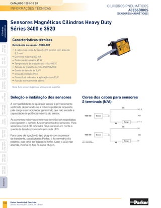 100
Cilindros pneumáticos
acessórios
(sensores magnéticos)
Catálogo 1001-10 BR
Parker Hannifin Ind. Com. Ltda.
Divisão Automação | Jacareí, SP | Brasil
Miniatura
Série
3300
Mini
ISO
Série
P1A
Compacto
Série
P1P
Compacto
Série
P1Q
ISO
Série
P1EB
Cilindros
pneumáticos
Mon.
com
Vál.
Série
P1EBV
Guias
Lineares
Sem
Haste
Série
P1Z
Sem
Haste
Série
OSP-P
Heavy
Duty
Série
3400
Acessórios
Heavy
Duty
Série
3520
• AZ = Azul (carga)
• PR = Preto (positivo)
(+)
PR
7088-009
(+ / ~)
PR
Carga (- / ~)
AZ
Sensor
7088-009
Carga (-)
AZ
Sensor
CA
CC
Sensores Magnéticos Cilindros Heavy Duty
Séries 3400 e 3520
Características técnicas
Referência do sensor: 7088-009
•	 2 cabos nas cores AZ (azul) e PR (preto), com área de
	 0,2 mm2
•	 Corrente máxima 500 mA
•	 Potência de trabalho 45 W
•	 Temperatura de trabalho de -10 a +80 °C
•	 Tensão de trabalho de 10 a 250 VCA/VCC
•	 Queda de tensão de 2,6 V
•	 Grau de proteção IP65
•	 Possui Led indicador e aplicação com CLP
•	 Função normalmente aberta
Nota: Este sensor dispensa a utilização de suportes.
Seleção e instalação dos sensores
A compatibilidade de qualquer sensor é primeiramente
verificada observando-se a máxima potência requerida
pela carga a ser acionada, garantindo que não exceda a
capacidade de potência máxima do sensor.
As correntes máximas e mínimas deverão ser respeitadas
para garantir o perfeito funcionamento dos sensores. Para
sensores com LED indicador deve-se levar em conta a
queda de tensão provocada em cada LED.
Para caixa de ligação do tipo plug-in com supressor
de transiente, para bobinas Parker, o fio vermelho é o
positivo, que deve ser ligado na fonte. Caso o LED não
acenda, inverta os fios na caixa plug-in.
Cores dos cabos para sensores
2 terminais (N/A)
informações técnicas
 