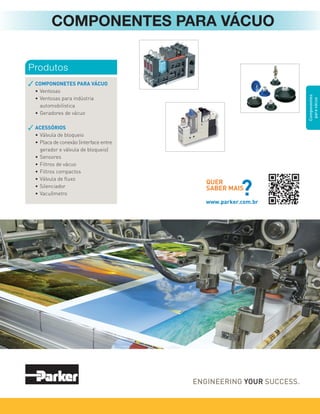 Componentes
para
vácuo
COMPONONETES PARA VÁCUO
• Ventosas
• Ventosas para indústria
automobilística
• Geradores de vácuo
ACESSÓRIOS
• Válvula de bloqueio
• Placa de conexão (interface entre
gerador e válvula de bloqueio)
• Sensores
• Filtros de vácuo
• Filtros compactos
• Válvula de ﬂuxo
• Silenciador
• Vacuômetro
Produtos
COMPONENTES PARA VÁCUO
QUER
SABER MAIS
?
www.parker.com.br
 