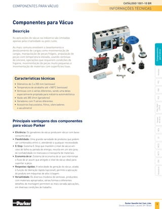 3
CATÁLOGO 1001-10 BR
Parker Hanniﬁn Ind. Com. Ltda.
Divisão Automação | Jacareí, SP | Brasil
ventosas
PfG
PBG
mca
PcG
PKG,
PKGf
e
PKJG
Gerador
de
vácuo
cv
mc22
acessórios
ceK
mc72
Componentes
para
vácuo
informações técnicas
COMPONENTES PARA VÁCUO
• Eficiência: Os geradores de vácuo produzem vácuo com baixo
consumo de ar.
• Flexibilidade: Uma grande variedade de produtos que podem
ser combinados entre si, atendendo a qualquer necessidade.
• E-Stop: Sistema E-Stop que mantém o nível de vácuo em
caso de falha ou parada de energia, resulta em um alto grau
de conﬁabilidade no manuseio e transporte de materiais.
• Economia de ar: Sistema de economia de ar que interrompe
o ﬂuxo de ar assim que atingido o nível de vácuo ideal para
suportar a peça.
• Respostas rápidas: A velocidade de geração do vácuo, aliada
à função de liberação rápida (opcional), permite a aplicação
do produto em máquinas de alta ciclagem.
• Versatilidade: Os diversos modelos de ventosas, produzidos
com materiais apropriados, várias formas e diferentes
detalhes de montagem permitem as mais variada aplicações,
em diversas condições de trabalho.
Principais vantagens dos componentes
para vácuo Parker
Componentes para Vácuo
Descrição
As aplicações do vácuo na indústria são limitadas
apenas pela criatividade ou pelo custo.
As mais comuns envolvem o levantamento e
deslocamento de cargas como movimentação de
cargas, manipulação de peças frágeis, anipulação de
peças com temperatura elevada, usando ventosas
de silicone, operações que requerem condições de
higiene, movimentação de peças muito pequenas e
movimentação de materiais com superfícies lisas.
• Diâmetros de 2 a 200 mm (ventosas)
• Temperatura de atrabalho até +180°C (ventosas)
• Ventosas com 4 séries diferentes, sendo uma delas
especialmente projetada para indústria automobilística
• Vazão até 385 l/min (geradores)
• Geradores com 9 séries diferentes
• Acessórios (vacuostatos, ﬁltros, silenciadores
e vacuômetro)
Características técnicas
 
