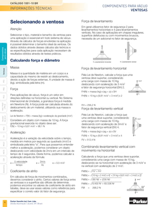 4
Catálogo 1001-10 BR
Parker Hannifin Ind. Com. Ltda.
Divisão Automação | Jacareí, SP | Brasil
MCA
CV
MC22
Acessórios
CEK
MC72
Ventosas
PFG
PBG
PCG
PKG,
PKGF
e
PKJG
Gerador
de
vácuo
Componentes
para
vácuo
Componentes para vácuo
ventosas
Selecionando a ventosa
Atenção
Selecionar o tipo, material e tamanho da ventosa para
uma aplicação é essencial em todo sistema de vácuo.
Através de cálculos de forças envolvidas na aplicação
é possível determinar o tamanho ideal da ventosa. Os
dados obtidos através desses cálculos são teóricos e
as especificações para cada aplicação necessitam de
resultados obtidos através de testes práticos.
Calculando força e diâmetro
Massa
Massa é a quantidade de matéria em um corpo e a
capacidade do mesmo de resistir ao deslocamento,
devido a ação de forças externas. A unidade de massa é
(kg), simbolizada pela letra (m).
Força
Para aplicações de vácuo, força é um vetor em
direções definidas na horizontal ou vertical. No Sistema
Internacional de Unidades, a grandeza força é medida
em Newtons (N). A força pode ser calculada através do
deslocamento de um material, utilizando sua massa e
aceleração.
Lei de Newton = F(N) = massa (kg) x aceleração da gravidade (m/s2
)
Considere um objeto com massa de 10 kg. A força
gravitacional exercida no objeto deve ser:
F(N) = 10 kg x 9,81 m/s2
= 98,1 N
Aceleração
Aceleração é a variação da velocidade sobre o tempo,
medida em metros por segundo ao quadrado (m/s2
) e
simbolizada pela letra “a”. Para que possamos entender
melhor a aceleração, podemos considerar um objeto
deslocando com velocidade de 2m/s em um intervalo de
tempo de 4 segundos. Desta forma, podemos calcular a
aceleração através da fórmula:
a =
∆ velocidade	
a =
2m/s	
a = 0,5 m/s2
	
	tempo	 4s
Coeficiente de atrito
Em cálculos de força de movimentos combinados,
devemos considerar o atrito. Certos valores de força entre
as ventosas e a superfície são difíceis de determinar,
podemos encontrar os valores de coeficiente de atrito em
tabelas, deve-se usar esses valores como referência para
especificar o correto valor do fator de segurança.
FH: Levantamento horizontal FV: Levantamento vertical
FH
3m/s2
10kg
FV
3m/s2
10kg
FH
3m/s2
2m/s2
10kg
Força de levantamento
Em geral utilizamos fator de segurança 2 para
levantamentos horizontais e 4 para levantamentos
verticais. No caso de aplicações em chapas irregulares,
superfície defeituosa ou com movimentos bruscos,
necessita de um adicional no fator de segurança.
FM(N)	=	 FV2
+ FH2
FM(N)	=	 [10 kg + 2 m/s2
) x 4]2
+ [10 kg x (9,81 m/s2
+ 3 m/s2
) x 2]2
FM(N)	=	 (80 N)2
+ (256 N)2
FM(N)	=	 6.400 N2
+ 65.536 N2
FM	 =	 268,2 N
Força de levantamento horizontal
Pela Lei de Newton, calcular a força que uma
ventosa deve suportar, considerando
uma carga com massa de 10 Kg,
deslocando com aceleração de 3 m/s2
e fator de segurança horizontal (SH) 2.
FH(N) = massa (kg) x (ag + a) x SH
FH(N) = 10 kg x (9,81 m/s2
+ 3 m/s2
) x 2
FH = 256,2 N
Força de levantamento vertical
Pela Lei de Newton, calcular a força que
uma ventosa deve suportar, considerando
uma carga com massa de 10 Kg,
deslocando com aceleração de 3m/s2
e
fator de segurança vertical (SV) 4.
FV(N) = massa (kg) x (ag + a) x SV
FV(N) = 10 kg x (9,81 m/s2
+ 3 m/s2
) x 4
FV = 512,4 N
Combinando levantamento vertical com
movimento na horizontal
Calculando a força que uma ventosa deve suportar,
considerando uma carga com massa de 10 kg,
deslocando-se na horizontal com aceleração de 3 m/s2
e
na vertical com aceleração de 2 m/s2
.
informações técnicas
 