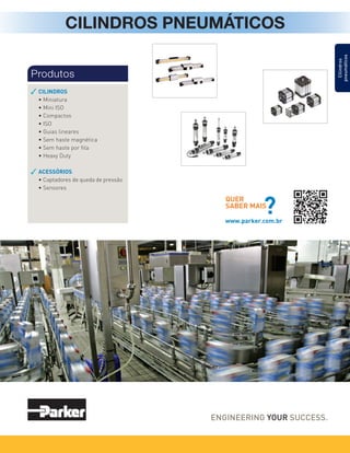 CILINDROS PNEUMÁTICOS
CILINDROS
• Miniatura
• Mini ISO
• Compactos
• ISO
• Guias lineares
• Sem haste magnética
• Sem haste por fita
• Heavy Duty
ACESSÓRIOS
• Captadores de queda de pressão
• Sensores
Produtos
QUER
SABER MAIS
?
www.parker.com.br
Cilindros
pneumáticos
 