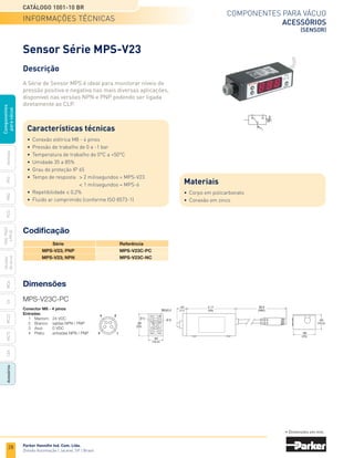 28
Catálogo 1001-10 BR
Parker Hannifin Ind. Com. Ltda.
Divisão Automação | Jacareí, SP | Brasil
MCA
CV
MC22
Acessórios
CEK
MC72
Ventosas
PFG
PBG
PCG
PKG,
PKGF
e
PKJG
Gerador
de
vácuo
Componentes
para
vácuo
Componentes para vácuo
acessórios
(Sensor)
Dimensões
Codificação
	Série	 Referência
	 MPS-V23; PNP	 MPS-V23C-PC
	 MPS-V23; NPN	 MPS-V23C-NC
Conector M8 - 4 pinos
Entradas
	 1	 Marrom:	 24 VDC
	 2	 Branco:	 saídas NPN / PNP
	 3	 Azul:	 0 VDC
	 4	 Preto:	 entradas NPN / PNP
2
1
4
3
MPS-V23C-PC
• Dimensões em mm.
Sensor Série MPS-V23
Descrição
A Série de Sensor MPS é ideal para monitorar níveis de
pressão positiva e negativa nas mais diversas aplicações,
disponível nas versões NPN e PNP podendo ser ligada
diretamente ao CLP.
Características técnicas
•	 Conexão elétrica M8 - 4 pinos
•	 Pressão de trabalho de 0 a -1 bar
•	 Temperatura de trabalho de 0°C a +50°C
•	 Umidade 35 a 85%
•	 Grau de proteção IP 65
•	 Tempo de resposta:	 > 2 milisegundos = MPS-V23
		 < 1 milisegundos = MPS-6
•	 Repetibilidade ≤ 0,2%
•	 Fluido ar comprimido (conforme ISO 8573-1)
Materiais
•	 Corpo em policarbonato
•	 Conexão em zinco
informações técnicas
 