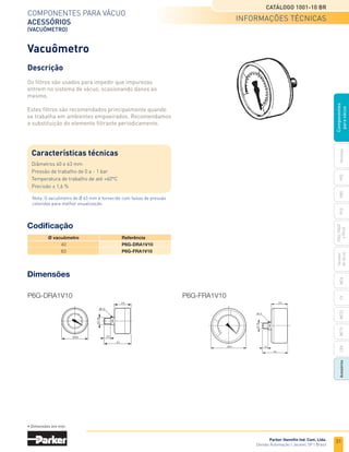 31
Catálogo 1001-10 BR
Parker Hannifin Ind. Com. Ltda.
Divisão Automação | Jacareí, SP | Brasil
Ventosas
PFG
PBG
MCA
PCG
PKG,
PKGF
e
PKJG
Gerador
de
vácuo
CV
MC22
Acessórios
CEK
MC72
Componentes
para
vácuo
Componentes para vácuo
acessórios
(vacuômetro)
	 Ø vacuômetro	 Referência
	 40	 P6G-DRA1V10
	 63	 P6G-FRA1V10
Dimensões
P6G-DRA1V10 P6G-FRA1V10
Codificação
• Dimensões em mm.
Vacuômetro
Descrição
Os filtros são usados para impedir que impurezas
entrem no sistema de vácuo, ocasionando danos ao
mesmo.
Estes filtros são recomendados principalmente quando
se trabalha em ambientes empoeirados. Recomendamos
a substituição do elemento filtrante periodicamente.
Características técnicas
Diâmetros 40 e 63 mm
Pressão de trabalho de 0 a - 1 bar
Temperatura de trabalho de até +60°C
Precisão ± 1,6 %
Nota: O vacuômetro de Ø 63 mm é fornecido com faixas de pressão
coloridas para melhor visualização.
informações técnicas
 