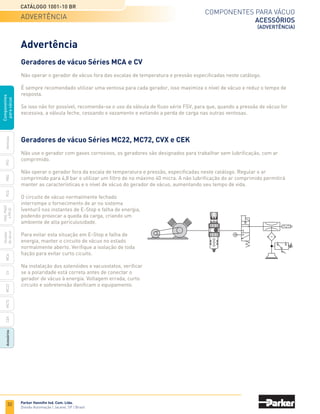 32
Catálogo 1001-10 BR
Parker Hannifin Ind. Com. Ltda.
Divisão Automação | Jacareí, SP | Brasil
MCA
CV
MC22
Acessórios
CEK
MC72
Ventosas
PFG
PBG
PCG
PKG,
PKGF
e
PKJG
Gerador
de
vácuo
Componentes
para
vácuo
Componentes para vácuo
acessórios
(advertência)
Advertência
Geradores de vácuo Séries MCA e CV
Não operar o gerador de vácuo fora das escalas de temperatura e pressão especificadas neste catálogo.
É sempre recomendado utilizar uma ventosa para cada gerador, isso maximiza o nível de vácuo e reduz o tempo de
resposta.
Se isso não for possível, recomenda-se o uso da válvula de fluxo série FSV, para que, quando a pressão de vácuo for
excessiva, a válvula feche, cessando o vazamento e evitando a perda de carga nas outras ventosas.
Geradores de vácuo Séries MC22, MC72, CVX e CEK
Não use o gerador com gases corrosivos, os geradores são designados para trabalhar sem lubrificação, com ar
comprimido.
Não operar o gerador fora da escala de temperatura e pressão, especificadas neste catálogo. Regular o ar
comprimido para 4,8 bar e utilizar um filtro de no máximo 40 micra. A não lubrificação do ar comprimido permitirá
manter as características e o nível de vácuo do gerador de vácuo, aumentando seu tempo de vida.
O circuito de vácuo normalmente fechado
interrompe o fornecimento de ar no sistema
(venturi) nos instantes de E-Stop e falha de energia,
podendo provocar a queda da carga, criando um
ambiente de alta periculosidade.
Para evitar esta situação em E-Stop e falha de
energia, manter o circuito de vácuo no estado
normalmente aberto. Verifique a isolação de toda
fiação para evitar curto cicuito.
Na instalação dos solenóides e vacuostatos, verificar
se a polaridade está correta antes de conectar o
gerador de vácuo à energia. Voltagem errada, curto
circuito e sobretensão danificam o equipamento.
Advertência
 