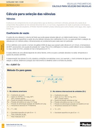 Válvulas pneumáticas
Cálculo para seleção das válvulas
Catálogo 1001-10 BR
Parker Hannifin Ind. Com. Ltda.
Divisão Automação | Jacareí, SP | Brasil
Válvulas
A válvula é um componente do circuito pneumático que se destina a controlar a direção, pressão e/ou vazão do ar
comprimido. Elas podem ser de controle direcional de 2, 3, 4 ou 5 vias, reguladores de vazão ou pressão e de bloqueio,
com diversos tipos de atuadores. A Parker Hannifin também produz válvulas para outros fluidos como água, óleo, vapor,
ácidos, etc.
Coeficiente de vazão
A vazão de uma válvula é o volume de fluido que pode passar através dela em um determinado tempo. A maneira
padronizada para especificar a vazão de uma válvula é através dos coeficientes Cv e Kv, os quais permitem a seleção de
válvulas por um método prático, dimensionando-as corretamente para cada caso em particular.
O Cv é definido como sendo o número de galões (USA) de água que passam pela válvula em um minuto, à temperatura
de 68°F, provocando uma queda de pressão de 1 psig. Para o Kv a definição é a mesma, porém alteram-se as unidades,
ou seja, vazão em l/min, pressão em bar e temperatura em °C.
A vazão efetiva de uma válvula depende de vários fatores, entre os quais a pressão absoluta na saída, temperatura e
queda de pressão admitida.
A determinação dos fatores Cv e Kv obedece condições normalizadas como, por exemplo, o nível constante de água em
relação à válvula, distância e posição dos instrumentos e detalhes sobre a tomada de pressão.
Kv = 0,8547 Cv
2 - No sistema internacional de unidades (S.I.)
Cv	 =	 Coeficiente de vazão
Q	 =	 Vazão em l/s a 760 mm Hg, 20°C,
		 36% umidade relativa
∆P	 =	 Queda de pressão admitida em bar
Pa	 =	 Pressão atmosférica em bar (1,013 bar)
P1
	 =	 Pressão de alimentação (pressão de trabalho) em bar
T1
	 =	 Temperatura absoluta em K (Kelvin)
K	 =	 °C + 273
G	 =	 Gravidade específica do gás (G ar = 1)
Método Cv para gases
Cv =
Q
Onde:
1 - No sistema americano
Cv	 =	 Coeficiente de vazão
Q	 =	 Vazão em SCFM a 14,7 psig, 68°F,
		 36% umidade relativa
∆P	 =	 Queda de pressão admitida em psig
Pa	 =	 Pressão atmosférica em psig (14,7 psig)
P1
	 =	 Pressão de alimentação (pressão de trabalho) em psig
T1
	 =	 Temperatura absoluta em °R (Rankine)
°R	 =	 °F + 460
G	 =	 Gravidade específica do gás (G ar = 1)
G	=
	 Peso molecular do gás
		 Peso molecular do ar
∆P x (P1
- ∆P + Pa)
22,48 T1
x G
Cálculo para seleção das válvulas
introdução
1.2
PXB
G50
pvl
phs
HV
Nova
Miniatura
Introdução
PVN
Plus
Adex
Plus
ISOMAX
Isysnet
Moduflex
P31PA
e
P32PA
Comando
bimanual
Acessórios
Válvulas
Pneumáticas
 