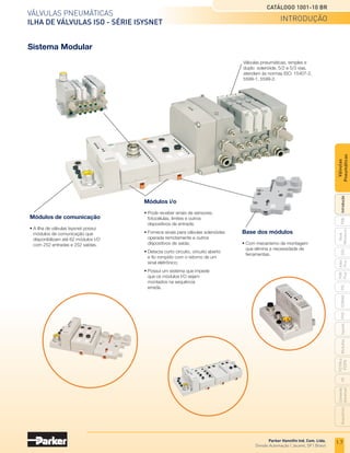 VÁLVuLAS PnEuMÁtiCAS
ILHA DE VÁLVULAS ISO - SÉRIE ISYSNET
CATÁLOGO 1001-10 BR
Parker Hanniﬁn Ind. Com. Ltda.
divisão Automação | Jacareí, SP | Brasil
Sistema Modular
Módulos de comunicação
• A ilha de válvulas Isysnet possui
módulos de comunicação que
disponibilizam até 62 módulos I/O
com 252 entradas e 252 saídas.
Módulos i/o
• Pode receber sinais de sensores,
fotocélulas, limites e outros
dispositivos de entrada;
• Fornece sinais para válvulas solenóides
operada remotamente e outros
dispositivos de saída;
• Detecta curto circuito, circuito aberto
e fio rompido com o retorno de um
sinal eletrônico;
• Possui um sistema que impede
que os módulos I/O sejam
montados na sequência
errada.
Base dos módulos
• Com mecanismo de montagem
que elimina a necessidade de
ferramentas.
Válvulas pneumáticas, simples e
duplo solenóide, 5/2 e 5/3 vias,
atendem às normas ISO: 15407-2,
5599-1, 5599-2.
introdução
1.7
PXB
G50
PVL
PHS
HV
nova
Miniatura
Introdução
PVn
Plus
Adex
Plus
iSoMAX
isysnet
Moduﬂ
ex
P31PA
e
P32PA
Comando
bimanual
Acessórios
Válvulas
Pneumáticas
 