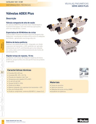 Parker Hannifin Ind. Com. Ltda.
Divisão Automação | Jacareí, SP | Brasil
16
Válvulas pneumáticas
SÉRIE ADEX PLUS
Catálogo 1001-10 BR
PXB
G50
pvl
phs
HV
Nova
Miniatura
Introdução
PVN
Plus
Adex
Plus
ISOMAX
Isysnet
Moduflex
P31PA
e
P32PA
Comando
bimanual
Acessórios
Válvulas
Pneumáticas
Descrição
Válvula compacta de alta de vazão
As válvulas ADEX Plus permite maior flexibilidade e
economia de espaço nas mais diversas aplicações,
além de redução dos custos.
Expectativa de 50 Milhões de ciclos
Sistema WCS (Sistema Compensação de Desgaste das
Vedações), resultando em baixo atrito entre as vedações
do êmbolo, garantindo uma longa vida útil.
Bobina de baixa potência
Bobinas com potência de 0,6 W, integrada com diodo
supressor de transiente + LED, podendo ser aplicada
diretamente ao CLP, contribuindo para uma redução
de custos, bem como o dimensionamento de fontes de
alimentação DC.
Rápido tempo de reposta, 10 ms
Atuadores com tempo de resposta e bobinas de baixa
potência, proporciando uma alta performace do produto
e aplicação.
Válvulas ADEX Plus
Características técnicas
•	 Funções 5/2 e 5/3 vias
•	 Conexões M5, 1/8" e 1/4" Rc
•	 Pressão de trabalho 2 até 7 bar
•	 Temperatura de trabalho 5°C a 50°C
•	 Cv de 0,22 até 0,82
•	 Tensão 24 VDC (± 10%)
•	 Potência 0,6 Watts
•	 Bobina integrada com supressor de transientes + LED
•	 Grau de Proteção IP55
•	 Fluido ar comprimido, conforme ISO 8573-1; classe 3.4.3
informações técnicas
Materiais
•	 Corpo em alumínio
•	 Spool em alumínio
•	 Vedações borracha nitrílica (NBR)
• Atuadores em plásticos
Nota: Para desenho em
3D desta série, consultar
a fábrica.
 
