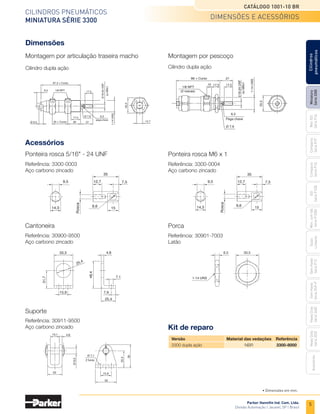 5
Cilindros pneumáticos
Miniatura Série 3300
Catálogo 1001-10 BR
Parker Hannifin Ind. Com. Ltda.
Divisão Automação | Jacareí, SP | Brasil
Miniatura
Série
3300
Mini
ISO
Série
P1A
Compacto
Série
P1P
Compacto
Série
P1Q
ISO
Série
P1EB
Cilindros
pneumáticos
Mon.
com
Vál.
Série
P1EBV
Guias
Lineares
Sem
Haste
Série
P1Z
Sem
Haste
Série
OSP-P
Heavy
Duty
Série
3400
Acessórios
Heavy
Duty
Série
3520
dimensões e acessórios
87,3 + Curso
35 + Curso
1/8 NPT
17,5
17,5
9,5
Ø 9,5 28 27 12,7
Ø 7,9 6,3
pega-chave
1-14
UNS
5/16-24
UNF
ou
M6x1
33,3
Dimensões
Montagem por articulação traseira macho
Cilindro dupla ação
Montagem por pescoço
Cilindro dupla ação
1/8 NPT
(2 roscas)
66 + Curso
6,3
Pega chave
Ø 7,9
17,5
27
10 17,5
33,3
ou
M6x1
1-14
UNS
5/16-24
UNF
Acessórios
Referência: 3300-0003
Aço carbono zincado
Ponteira rosca 5/16" - 24 UNF
Referência: 3300-0004
Aço carbono zincado
Ponteira rosca M6 x 1
12,7
35
7,5
15
9,5
14,3
Rosca
9,6
12,7
35
7,5
15
9,5
14,3
Rosca
9,6
• Dimensões em mm.
Cantoneira
Referência: 30900-9500
Aço carbono zincado
Suporte
Referência: 30911-9500
Aço carbono zincado
Porca
Referência: 30901-7003
Latão
33,3
15,9 7,9
25,4
4,8
7,1
31,7
25,4
48,4
4,8
Ø 7,1
2 furos
15,9
32
35
25,4
13,1
22
Ø
9,5
Kit de reparo
	 Versão	 Material das vedações	 Referência
	 3300 dupla ação	 NBR	 3300-8000
6,3
1-14 UNS
33,3
 