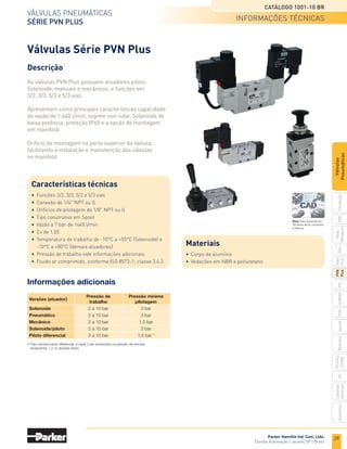 29
VÁLVULas pneUmÁticas
SÉRIE PVN PLUS
CATÁLOGO 1001-10 BR
Parker Hannifin Ind. Com. Ltda.
divisão automação | Jacareí, sp | Brasil
pXB
G50
pVL
pHs
HV
nova
miniatura
introdução
PVN
Plus
adex
plus
isomaX
isysnet
moduﬂ
ex
p31pa
e
p32pa
comando
bimanual
acessórios
Válvulas
Pneumáticas
Descrição
As válvulas PVN Plus possuem atuadores piloto,
Solenoide, manuais e mecânicos, e funções em
3/2, 3/3, 5/2 e 5/3 vias.
Apresentam como principais características capacidade
de vazão de 1.640 l/min, regime non-lube, Solenoide de
baixa potência, proteção IP65 e a opção de montagem
em manifold.
Orifício de montagem na parte superior da válvula,
facilitando a instalação e manutenção das válvulas
no manifold.
Válvulas Série PVN Plus
Características técnicas
• funções 3/2, 3/3, 5/2 e 5/3 vias
• conexão de 1/4" npt ou G
• orifícios de pilotagem de 1/8" npt ou G
• tipo construtivo em spool
• Vazão a 7 bar de 1640 l/min
• cv de 1,05
• temperatura de trabalho de -10°c a +55°c (solenoide) e
-10°c a +80°c (demais atuadores)
• pressão de trabalho vide informações adicionais
• fluido ar comprimido, conforme iso 8573-1; classe 3.4.3
Informações adicionais
Versões (atuador)
Pressão de Pressão mínima
trabalho pilotagem
Solenoide 2 a 10 bar 3 bar
Pneumático 2 a 10 bar 3 bar
Mecânico 2 a 10 bar 1,5 bar
Solenoide/piloto 2 a 10 bar 3 bar
Piloto diferencial 2 a 10 bar 1,5 bar *
*Para versões piloto diferencial, a cada 2 bar acrescidos na pressão de entrada,
acrescentar 1,2 no atuador piloto.
Materiais
• corpo de alumínio
• Vedações em nBr e poliuretano
informações tÉcnicas
Nota: Para desenho em
3D desta série, consultar
a fábrica.
 