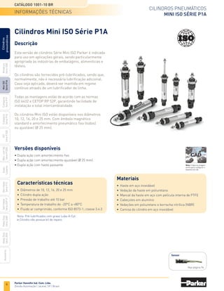 6
Cilindros pneumáticos
Mini ISO Série P1A
Catálogo 1001-10 BR
Parker Hannifin Ind. Com. Ltda.
Divisão Automação | Jacareí, SP | Brasil
Miniatura
Série
3300
Mini
ISO
Série
P1A
Compacto
Série
P1P
Compacto
Série
P1Q
ISO
Série
P1EB
Cilindros
pneumáticos
Mon.
com
Vál.
Série
P1EBV
Guias
Lineares
Sem
Haste
Série
P1Z
Sem
Haste
Série
OSP-P
Heavy
Duty
Série
3400
Acessórios
Heavy
Duty
Série
3520
Descrição
Esta versão de cilindros Série Mini ISO Parker é indicada
para uso em aplicações gerais, sendo particularmente
apropriada às indústrias de embalagens, alimentícias e
têxteis.
Os cilindros são fornecidos pré-lubrificados, sendo que,
normalmente, não é necessária lubrificação adicional.
Caso seja aplicada, deverá ser mantida em regime
contínuo através de um lubrificador de linha.
Todas as montagens estão de acordo com as normas
ISO 6432 e CETOP RP 52P, garantindo facilidade de
instalação e total intercambialidade.
Os cilindros Mini ISO estão disponíveis nos diâmetros
10, 12, 16, 20 e 25 mm. Com êmbolo magnético
standard e amortecimento pneumático fixo (todos)
ou ajustável (Ø 25 mm).
Cilindros Mini ISO Série P1A
Características técnicas
•	 Diâmetros de 10, 12, 16, 20 e 25 mm
•	 Cilindro dupla ação
•	 Pressão de trabalho até 10 bar
•	 Temperatura de trabalho de -20°C a +80°C
•	 Fluido ar comprimido, conforme ISO 8573-1; classe 3.4.3
Versões disponíveis
• Dupla ação com amortecimento fixo
• Dupla ação com amortecimento ajustável (Ø 25 mm)
• Dupla ação com haste passante
informações técnicas
Sensor
Veja página 94
Nota: Pré-lubrificados com graxa Lube-A-Cyl.
Cilindro não possue kit de reparo.
Materiais
•	 Haste em aço inoxidável
•	 Vedação da haste em poliuretano
•	 Mancal da haste em aço com película interna de PTFE
•	 Cabeçotes em alumínio
•	 Vedações em poliuretano e borracha nitrílica (NBR)
•	 Camisa do cilindro em aço inoxidável
Nota: Clique na imagem
acima para configurar o
desenho em 3D.
 